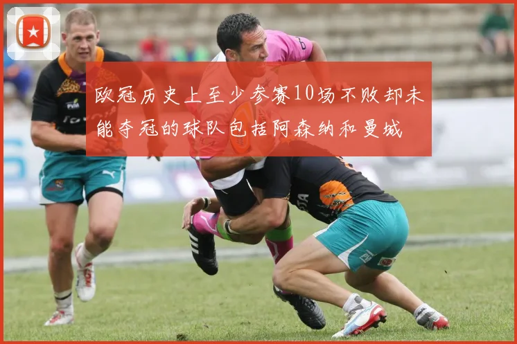 欧冠历史上至少参赛10场不败却未能夺冠的球队包括阿森纳和曼城