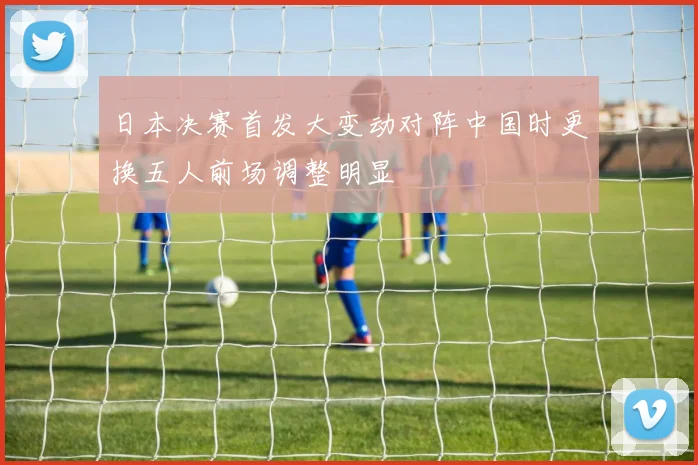 日本决赛首发大变动对阵中国时更换五人前场调整明显