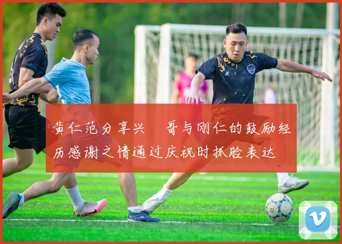 黄仁范分享兴慜哥与刚仁的鼓励经历感谢之情通过庆祝时抓脸表达