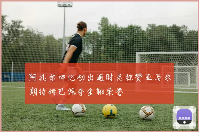 阿扎尔回忆初出道时光称赞亚马尔期待姆巴佩夺金靴荣誉