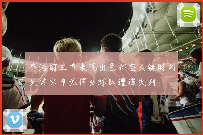 乔治前三节表现出色却在关键时刻失常末节无得分球队遭遇失利