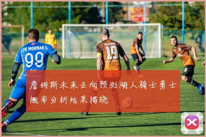 詹姆斯未来去向预测湖人骑士勇士概率分析结果揭晓