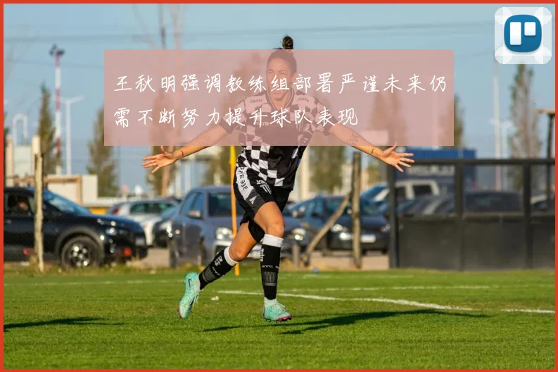 王秋明强调教练组部署严谨未来仍需不断努力提升球队表现