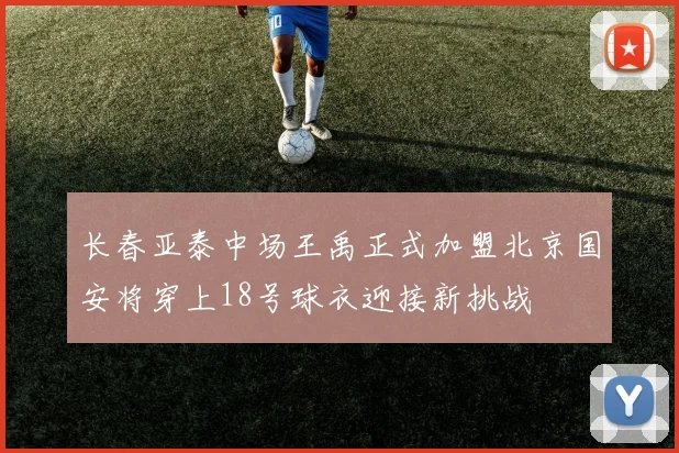 长春亚泰中场王禹正式加盟北京国安将穿上18号球衣迎接新挑战