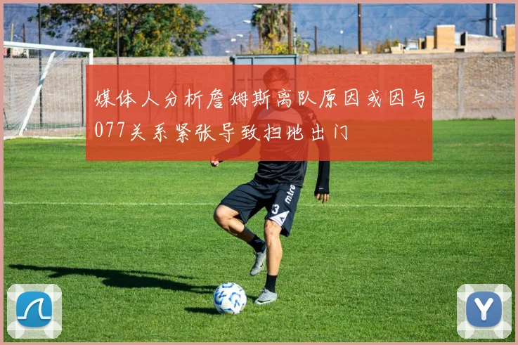 媒体人分析詹姆斯离队原因或因与077关系紧张导致扫地出门