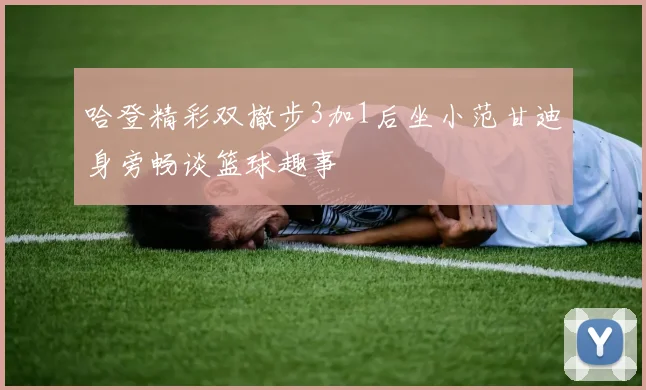 哈登精彩双撤步3加1后坐小范甘迪身旁畅谈篮球趣事