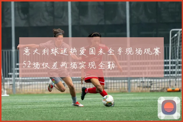 意大利球迷热爱国米全季现场观赛52场仅差两场实现全勤