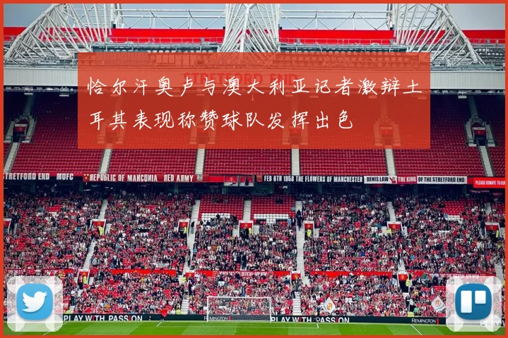 恰尔汗奥卢与澳大利亚记者激辩土耳其表现称赞球队发挥出色