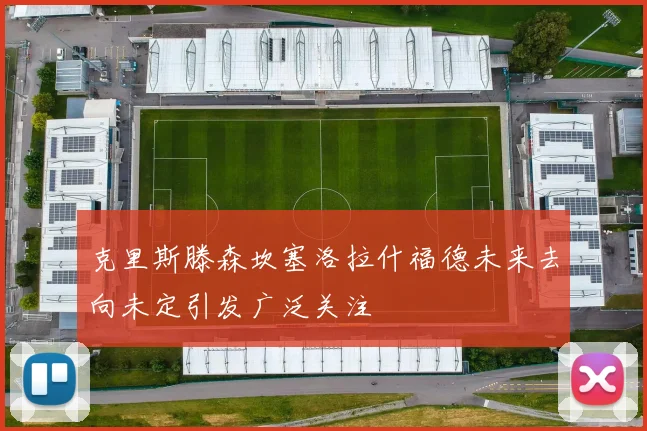 克里斯滕森坎塞洛拉什福德未来去向未定引发广泛关注