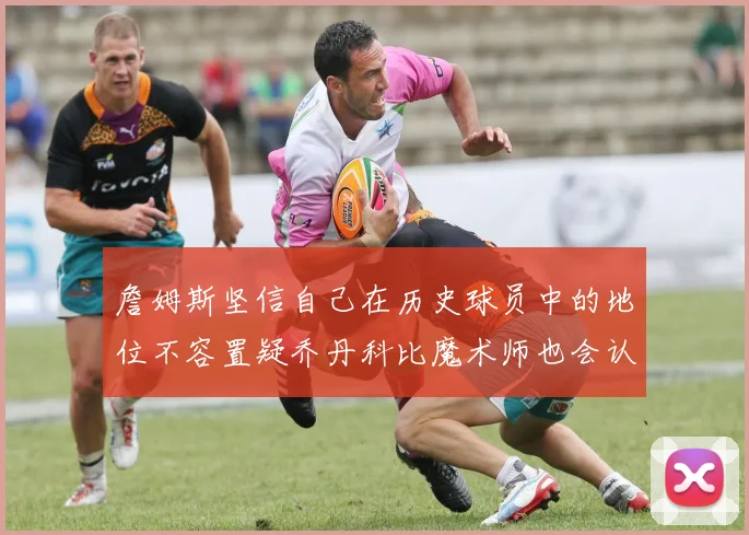 詹姆斯坚信自己在历史球员中的地位不容置疑乔丹科比魔术师也会认同